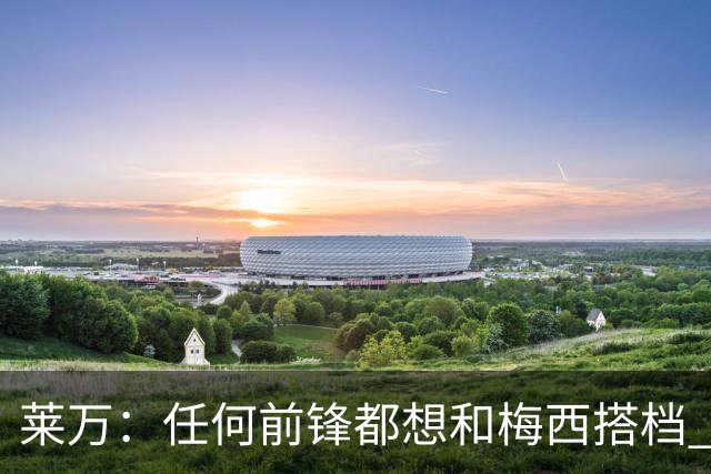 莱万：任何前锋都想和梅西搭档 他已锁定金球奖